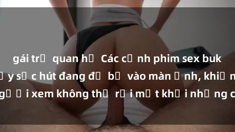 gái trẻ quan hệ Các cảnh phim sex bukkake hấp dẫn và đầy sức hút đang đổ bộ vào màn ảnh, khiến người xem không thể rời mắt khỏi những cảnh quay đầy kích thích.