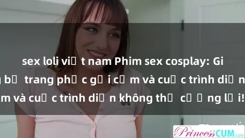sex loli việt nam Phim sex cosplay: Giấc mơ  cùng những bộ trang phục gợi cảm và cuộc trình diễn không thể cưỡng lại!
