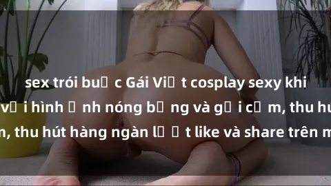 sex trói buộc Gái Việt cosplay sexy khiến fan phát cuồng với hình ảnh nóng bỏng và gợi cảm, thu hút hàng ngàn lượt like và share trên mạng xã hội.