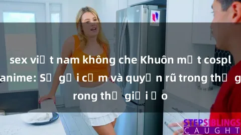 sex việt nam không che Khuôn mặt cosplay sex anime: Sự gợi cảm và quyến rũ trong thế giới ảo