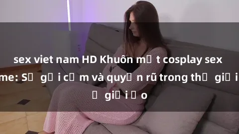 sex viet nam HD Khuôn mặt cosplay sex anime: Sự gợi cảm và quyến rũ trong thế giới ảo