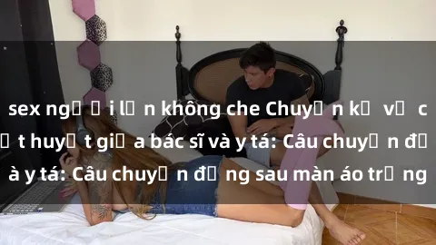 sex người lớn không che Chuyện kể về cuộc tình đầy nhiệt huyết giữa bác sĩ và y tá: Câu chuyện đằng sau màn áo trắng