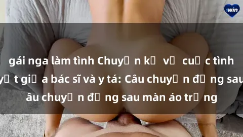 gái nga làm tình Chuyện kể về cuộc tình đầy nhiệt huyết giữa bác sĩ và y tá: Câu chuyện đằng sau màn áo trắng