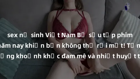 sex nữ sinh Việt Nam Bộ sưu tập phim sex Mỹ hot nhất năm nay khiến bạn không thể rời mắt! Tận hưởng những khoảnh khắc đam mê và nhiệt huyết trong các tác phẩm nóng bỏng này!