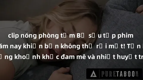 clip nóng phòng tắm Bộ sưu tập phim sex Mỹ hot nhất năm nay khiến bạn không thể rời mắt! Tận hưởng những khoảnh khắc đam mê và nhiệt huyết trong các tác phẩm nóng bỏng này!