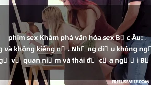 phim sex Khám phá văn hóa sex Bắc Âu: Sự tự do, đa dạng và không kiêng nể. Những điều không ngờ về quan niệm và thái độ của người Bắc Âu đối với tình dục.