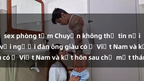 sex phòng tắm Chuyện không thể tin nổi: Gái Tây quan hệ với người đàn ông giàu có ở Việt Nam và kết hôn sau chỉ một tháng
