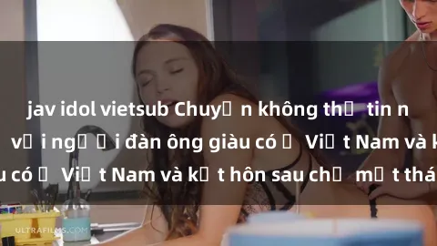 jav idol vietsub Chuyện không thể tin nổi: Gái Tây quan hệ với người đàn ông giàu có ở Việt Nam và kết hôn sau chỉ một tháng