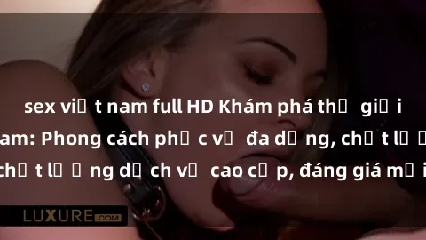 sex việt nam full HD Khám phá thế giới của gái gọi Việt Nam: Phong cách phục vụ đa dạng, chất lượng dịch vụ cao cấp, đáng giá mọi khoản chi phí
