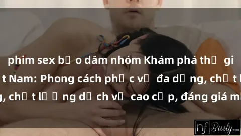 phim sex bạo dâm nhóm Khám phá thế giới của gái gọi Việt Nam: Phong cách phục vụ đa dạng, chất lượng dịch vụ cao cấp, đáng giá mọi khoản chi phí