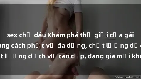 sex chị dâu Khám phá thế giới của gái gọi Việt Nam: Phong cách phục vụ đa dạng, chất lượng dịch vụ cao cấp, đáng giá mọi khoản chi phí