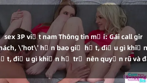 sex 3P việt nam Thông tin mới: Gái call girl Việt Nam đắt khách, 'hot' hơn bao giờ hết, điều gì khiến họ trở nên quyến rũ và đáng chú ý?