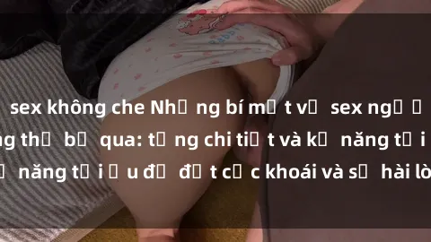 sex không che Những bí mật về sex người lớn mà bạn không thể bỏ qua: từng chi tiết và kỹ năng tối ưu để đạt cực khoái và sự hài lòng tối đa.