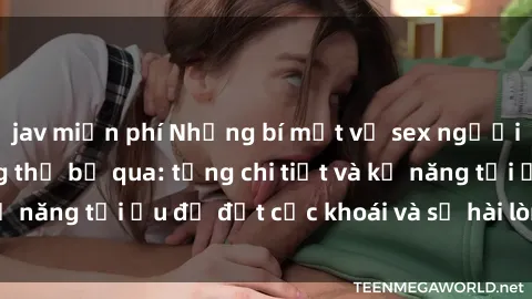 jav miễn phí Những bí mật về sex người lớn mà bạn không thể bỏ qua: từng chi tiết và kỹ năng tối ưu để đạt cực khoái và sự hài lòng tối đa.