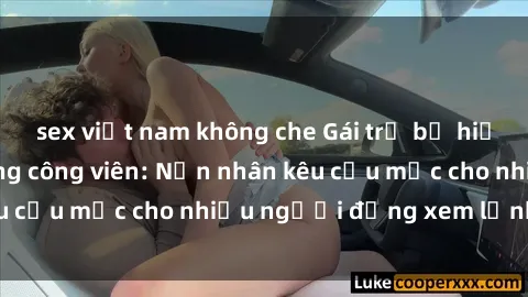 sex việt nam không che Gái trẻ bị hiếp dâm bạo lực trong công viên: Nạn nhân kêu cứu mặc cho nhiều người đứng xem lạnh lùng