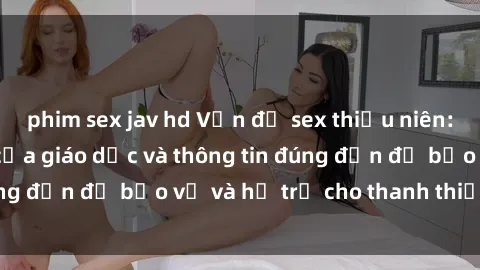 phim sex jav hd Vấn đề sex thiếu niên: Tầm quan trọng của giáo dục và thông tin đúng đắn để bảo vệ và hỗ trợ cho thanh thiếu niên