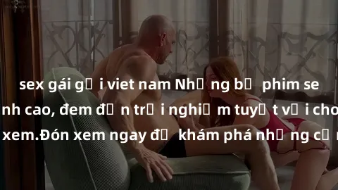 sex gái gọi viet nam Những bộ phim sex không che HD đỉnh cao, đem đến trải nghiệm tuyệt vời cho người xem.Đón xem ngay để khám phá những cảnh quay đẹp mắt và kích thích.