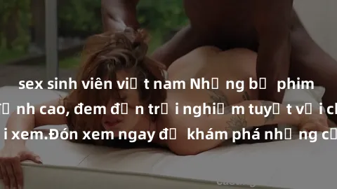 sex sinh viên việt nam Những bộ phim sex không che HD đỉnh cao, đem đến trải nghiệm tuyệt vời cho người xem.Đón xem ngay để khám phá những cảnh quay đẹp mắt và kích thích.