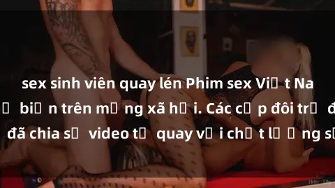 sex sinh viên quay lén Phim sex Việt Nam HD ngày càng phổ biến trên mạng xã hội. Các cặp đôi trẻ đã chia sẻ video tự quay với chất lượng sắc nét, gợi cảm.