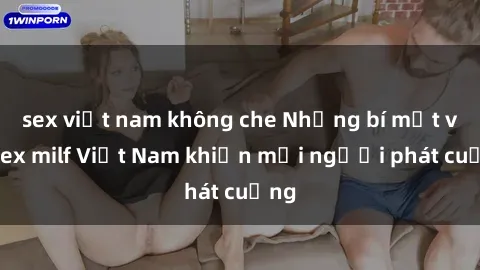 sex việt nam không che Những bí mật về sex milf Việt Nam khiến mọi người phát cuồng