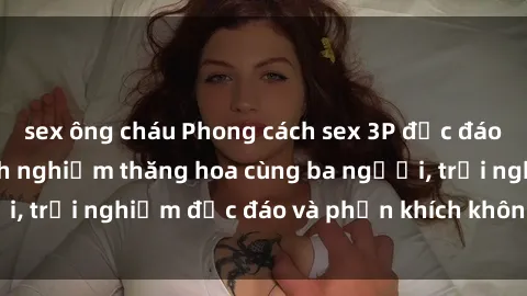 sex ông cháu Phong cách sex 3P độc đáo tại Việt Nam: Kinh nghiệm thăng hoa cùng ba người, trải nghiệm độc đáo và phấn khích không thể bỏ lỡ!