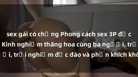 sex gái có chồng Phong cách sex 3P độc đáo tại Việt Nam: Kinh nghiệm thăng hoa cùng ba người, trải nghiệm độc đáo và phấn khích không thể bỏ lỡ!