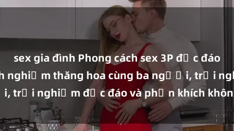 sex gia đình Phong cách sex 3P độc đáo tại Việt Nam: Kinh nghiệm thăng hoa cùng ba người, trải nghiệm độc đáo và phấn khích không thể bỏ lỡ!