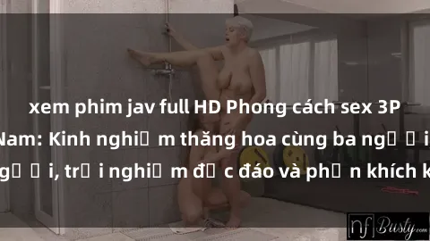 xem phim jav full HD Phong cách sex 3P độc đáo tại Việt Nam: Kinh nghiệm thăng hoa cùng ba người, trải nghiệm độc đáo và phấn khích không thể bỏ lỡ!