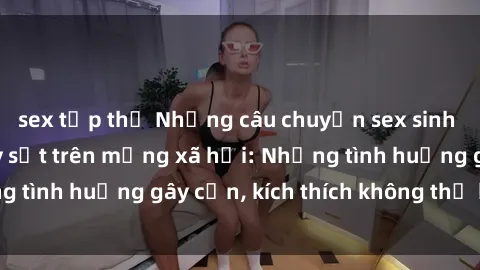sex tập thể Những câu chuyện sex sinh viên Việt Nam gây sốt trên mạng xã hội: Những tình huống gây cấn, kích thích không thể bỏ qua