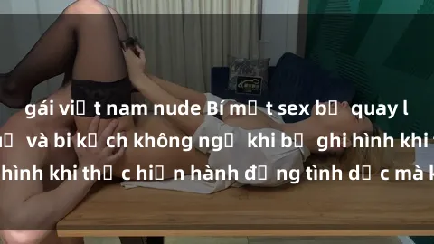 gái việt nam nude Bí mật sex bị quay lén: Những hậu quả và bi kịch không ngờ khi bị ghi hình khi thực hiện hành động tình dục mà không biết.