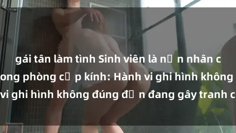 gái tân làm tình Sinh viên là nạn nhân của video quay lén trong phòng cấp kính: Hành vi ghi hình không đúng đắn đang gây tranh cãi lớn