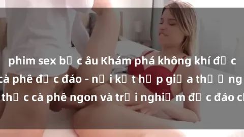 phim sex bắc âu Khám phá không khí độc đáo tại sex quán cà phê độc đáo - nơi kết hợp giữa thưởng thức cà phê ngon và trải nghiệm độc đáo của không gian sex shop.