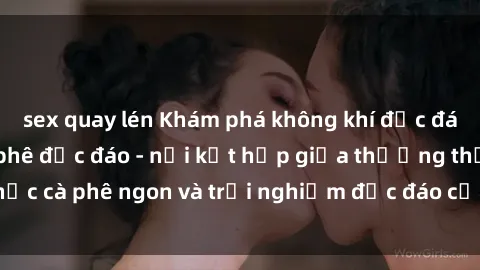 sex quay lén Khám phá không khí độc đáo tại sex quán cà phê độc đáo - nơi kết hợp giữa thưởng thức cà phê ngon và trải nghiệm độc đáo của không gian sex shop.