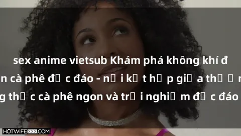 sex anime vietsub Khám phá không khí độc đáo tại sex quán cà phê độc đáo - nơi kết hợp giữa thưởng thức cà phê ngon và trải nghiệm độc đáo của không gian sex shop.
