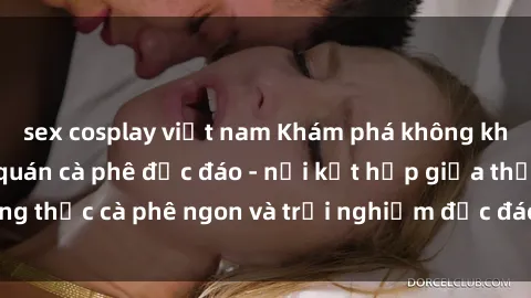sex cosplay việt nam Khám phá không khí độc đáo tại sex quán cà phê độc đáo - nơi kết hợp giữa thưởng thức cà phê ngon và trải nghiệm độc đáo của không gian sex shop.