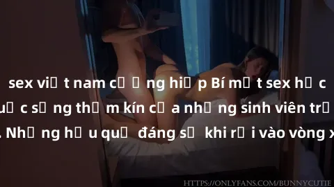 sex việt nam cưỡng hiếp Bí mật sex học sinh không che: Cuộc sống thầm kín của những sinh viên trẻ trên trường. Những hậu quả đáng sợ khi rơi vào vòng xoáy của tình dục từ tuổi mới lớn.