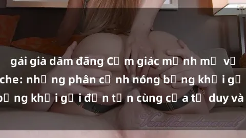 gái già dâm đãng Cảm giác mạnh mẽ với sex BDSM không che: những phân cảnh nóng bỏng khơi gợi đến tận cùng của tư duy và cơ thể.