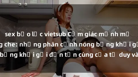 sex bạo lực vietsub Cảm giác mạnh mẽ với sex BDSM không che: những phân cảnh nóng bỏng khơi gợi đến tận cùng của tư duy và cơ thể.