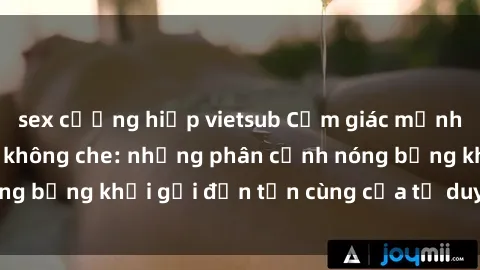 sex cưỡng hiếp vietsub Cảm giác mạnh mẽ với sex BDSM không che: những phân cảnh nóng bỏng khơi gợi đến tận cùng của tư duy và cơ thể.
