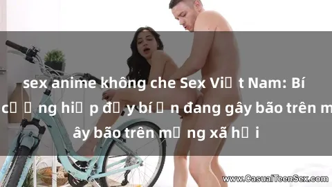 sex anime không che Sex Việt Nam: Bí mật về vụ cưỡng hiếp đầy bí ẩn đang gây bão trên mạng xã hội