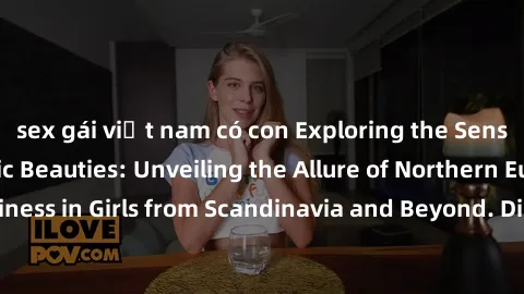 sex gái việt nam có con Exploring the Sensual Charms of Nordic Beauties: Unveiling the Allure of Northern European Sexiness in Girls from Scandinavia and Beyond. Discover the Seductive Secrets of Nort