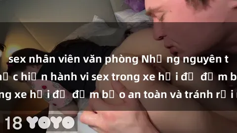sex nhân viên văn phòng Những nguyên tắc cần nhớ khi thực hiện hành vi sex trong xe hơi để đảm bảo an toàn và tránh rủi ro.