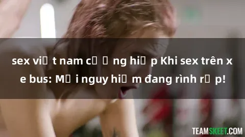 sex việt nam cưỡng hiếp Khi sex trên xe bus: Mối nguy hiểm đang rình rập!