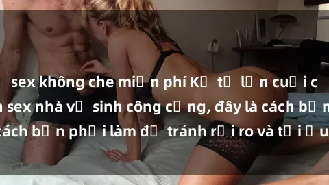sex không che miễn phí Kể từ lần cuối cùng bạn thực hành sex nhà vệ sinh công cộng, đây là cách bạn phải làm để tránh rủi ro và tối ưu trải nghiệm.