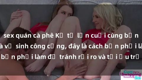 sex quán cà phê Kể từ lần cuối cùng bạn thực hành sex nhà vệ sinh công cộng, đây là cách bạn phải làm để tránh rủi ro và tối ưu trải nghiệm.