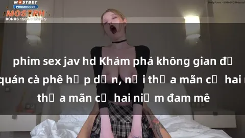 phim sex jav hd Khám phá không gian độc đáo tại sex quán cà phê hấp dẫn, nơi thỏa mãn cả hai niềm đam mê