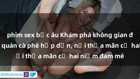 phim sex bắc âu Khám phá không gian độc đáo tại sex quán cà phê hấp dẫn, nơi thỏa mãn cả hai niềm đam mê