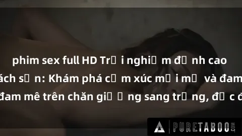 phim sex full HD Trải nghiệm đỉnh cao tình yêu tại sex khách sạn: Khám phá cảm xúc mới mẻ và đam mê trên chăn giường sang trọng, độc đáo, không giới hạn.