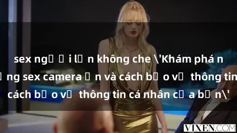 sex người lớn không che 'Khám phá nguy cơ của việc sử dụng sex camera ẩn và cách bảo vệ thông tin cá nhân của bạn'