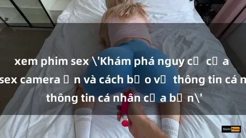 xem phim sex 'Khám phá nguy cơ của việc sử dụng sex camera ẩn và cách bảo vệ thông tin cá nhân của bạn'